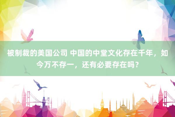 被制裁的美国公司 中国的中堂文化存在千年，如今万不存一，还有必要存在吗？