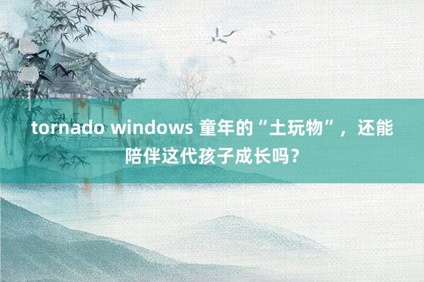 tornado windows 童年的“土玩物”，还能陪伴这代孩子成长吗？