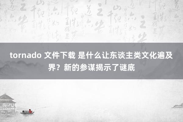 tornado 文件下载 是什么让东谈主类文化遍及界？新的参谋揭示了谜底