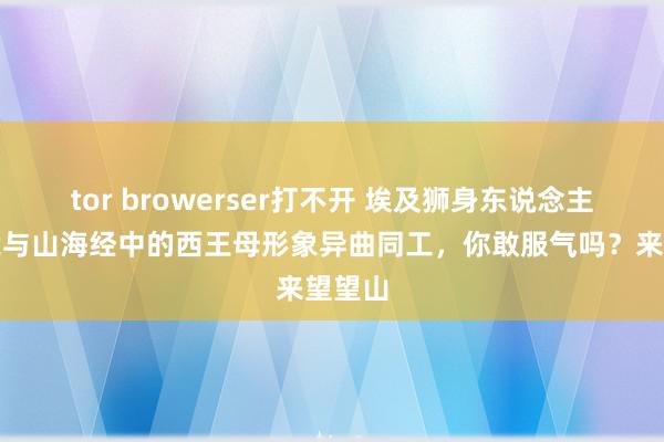 tor browerser打不开 埃及狮身东说念主面像竟与山海经中的西王母形象异曲同工，你敢服气吗？来望望山