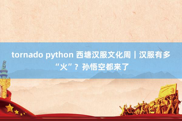 tornado python 西塘汉服文化周｜汉服有多“火”？孙悟空都来了